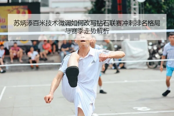 苏炳添百米技术微调如何改写钻石联赛冲刺排名格局与赛季走势解析